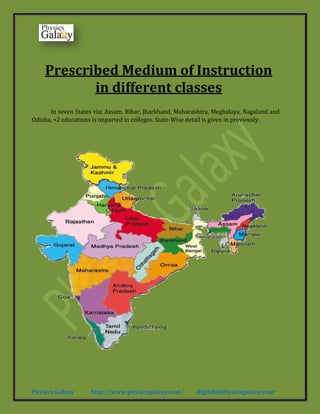 Physics Galaxy http://www.physicsgalaxy.com/ digital@physicsgalaxy.com
Prescribed Medium of Instruction
in different classes
In seven States via; Assam, Bihar, Jharkhand, Maharashtra, Meghalaya, Nagaland and
Odisha, +2 educations is imparted in colleges. State-Wise detail is given in previously.
 