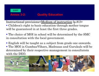 SSRP

   Annex 3-2:
   Anne 3 2           Quality Ed cation
                      Q alit Education

Instructional provisions<Medium of instruction (p.81)>
  Children’s right to basic education through mother tongue
will be guaranteed in at least the first three grades.
  The choice of MOI in school will be determined by the SMC
in consultation with the local government.
 English will be taught as a subject from grade one onwards
                                                    onwards.
 The MOI in Gumbas/Vihars, Madrasas and Gurukuls will be
determined by their respective management in consultatoin
with the DEO.
 