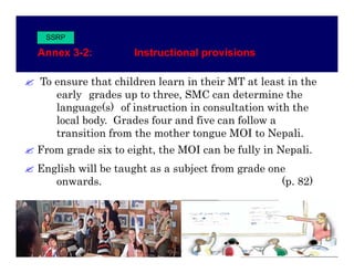 SSRP

Annex 3-2:
Anne 3 2           Instructional pro isions
                   Instr ctional provisions

To ensure that children learn in their MT at least in the
   early grades up to three, SMC can determine the
   language(s) of instruction in consultation with the
   local body. Grades four and five can follow a
         body
   transition from the mother tongue MOI to Nepali.
From grade six to eight, the MOI can be fully in Nepali.
     g              g ,                     y      p
English will be taught as a subject from grade one
   onwards.                                      (p. 82)
 