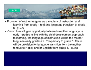 NCF



• Provision of mother tongues as a medium of instruction and
       learning from grade 1 to 5 and language transition at grade
       6. (p. 42)
• C i l
  Curriculum will give opportunity t l
                 ill i         t it to learn i mother l
                                             in    th language i in
       early grades in line with the child-development approach
       to learning, the language of instruction will be the Mother
                   g       g g
       tongue in early grades i.e. Pre-primary to grade 5. There
       will be provision for language transition from the mother
       tongue to Nepali and/or English from grade 4 (p 22)
                                                      4. (p.
 