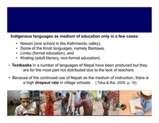 Indigenous languages as medium of education only in a few cases:
     g         g g                              y
    •   Newari (one school in the Kathmandu valley),
    •   Some of the Kirati languages, namely Bantawa,
    •   Limbu (formal education) and
                       education),
    •   Khaling (adult literacy, non-formal education).
• Textbooks in a number of languages of Nepal have been produced but they
         are f the most part not distributed due to the lack of teachers.
             for th   t    t t di t ib t d d t th l k f t           h
• Because of the continued use of Nepali as the medium of instruction, there is
       a high dropout rate in village schools. ( Toba & Rai, 2005, p. 19)
           g                       g
 
