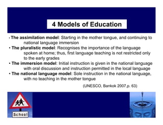4 M d l of Education
                        Models f Ed   ti
• Theassimilation model: Starting in the mother tongue, and continuing to
        national language immersion
• The pluralistic model: Recognises the importance of the language
        spoken at home; thus, first language teaching is not restricted only
         p               ;    ,        g g            g                    y
        to the early grades
• The immersion model: Initial instruction is given in the national language
        with oral discussion and instruction permitted in the local language
                                             p                         g g
• The national language model: Sole instruction in the national language,
        with no teaching in the mother tongue
                                       (UNESCO,
                                       (UNESCO Bankok 2007 p 63)
                                                      2007,p.
 