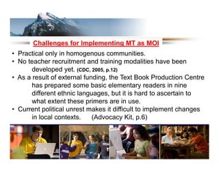 Challenges for Implementing MT as MOI
• Practical only in homogenous communities
                                  communities.
• No teacher recruitment and training modalities have been
       developed yet. (CDC, 2005, p.12)
• As a result of external funding, the Text Book Production Centre
       has prepared some basic elementary readers in nine
       different ethnic languages, but it is hard to ascertain to
       what extent these primers are in use.
• Current political unrest makes it difficult to implement changes
       in local contexts
                contexts.    (Advocacy Kit, p 6)
                                         Kit p.6)
 