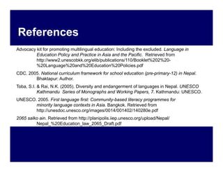 References
Advocacy kit for promoting multilingual education: Including the excluded. Language in
         Education P li and P ti i A i and th P ifi R t i
         Ed      ti Policy d Practice in Asia d the Pacific. Retrieved f  d from
         http://www2.unescobkk.org/elib/publications/110/Booklet%202%20-
         %20Language%20and%20Education%20Policies.pdf
CDC. 2005. National curriculum framework for school education (pre-primary-12) in Nepal.
                                                              (p p       y )        p
        Bhaktapur: Author.
Toba, S.I. & Rai, N.K. (2005). Diversity and endangerment of languages in Nepal. UNESCO
           Kathmandu Series of Monographs and Working Papers, 7. Kathmandu: UNESCO.
UNESCO. 2005. First language first: Community-based literacy programmes for
       minority language contexts in Asia. Bangkok. Retrieved from
       http://unesdoc.unesco.org/images/0014/001402/140280e.pdf
2065 salko ain Retrieved from http://planipolis iiep unesco org/upload/Nepal/
           ain.               http://planipolis.iiep.unesco.org/upload/Nepal/
         Nepal_%20Education_law_2065_Draft.pdf
 