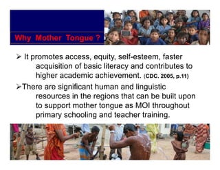 Why Mother Tongue ?

 It promotes access, equity, self-esteem, faster
     acquisition of basic literacy and contributes to
     higher academic achievement (CDC 2005, p.11)
                       achievement. (CDC. 2005 11)
 There are significant human and linguistic
     resources in the regions that can be built upon
     to support mother tongue as MOI throughout
     primary schooling and teacher training.
 