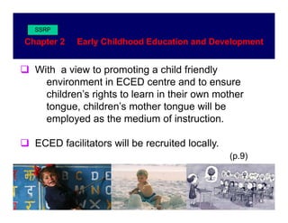 SSRP

Chapter 2   Early Childhood Education and Development


  With a view to promoting a child friendly
    environment in ECED centre and to ensure
    children s
    children’s rights to learn in their own mother
    tongue, children’s mother tongue will be
    employed as the medium of instruction.

  ECED facilitators will be recruited locally.
                                                 (p.9)
                                                 ( 9)
 