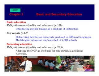 SSRP

  Chapter 3               Basic and Secondary Education

Basic education
Policy direction < Quality and relevance (p. 13)>
       Introducing mother tongue as a medium of instruction
Key results (p.14)
            (p 14)
       95 learning facilitation materials produced in different languages
       Multilingual education implemented in 7,500 schools
Secondary education
Policy direction < Quality and relevance (p. 22 )>
        Adopting the NCF as the basis for core curricula and local
        curricula.
 