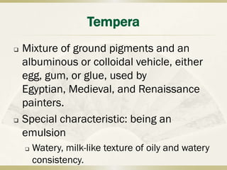 Tempera
   Mixture of ground pigments and an
    albuminous or colloidal vehicle, either
    egg, gum, or glue, used by
    Egyptian, Medieval, and Renaissance
    painters.
   Special characteristic: being an
    emulsion
       Watery, milk-like texture of oily and watery
        consistency.
 