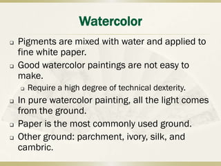 Watercolor
   Pigments are mixed with water and applied to
    fine white paper.
   Good watercolor paintings are not easy to
    make.
       Require a high degree of technical dexterity.
   In pure watercolor painting, all the light comes
    from the ground.
   Paper is the most commonly used ground.
   Other ground: parchment, ivory, silk, and
    cambric.
 