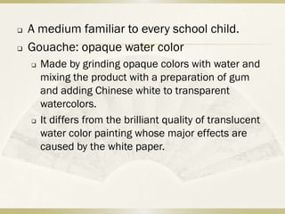    A medium familiar to every school child.
   Gouache: opaque water color
       Made by grinding opaque colors with water and
        mixing the product with a preparation of gum
        and adding Chinese white to transparent
        watercolors.
       It differs from the brilliant quality of translucent
        water color painting whose major effects are
        caused by the white paper.
 