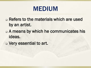 MEDIUM
   Refers to the materials which are used
    by an artist.
   A means by which he communicates his
    ideas.
   Very essential to art.
 