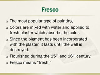 Fresco
   The most popular type of painting.
   Colors are mixed with water and applied to
    fresh plaster which absorbs the color.
   Since the pigment has been incorporated
    with the plaster, it lasts until the wall is
    destroyed.
   Flourished during the 15th and 16th century.
   Fresco means “fresh.”
 