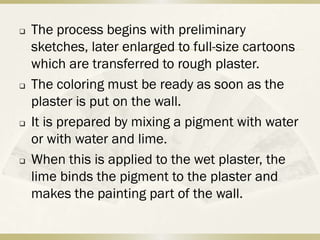    The process begins with preliminary
    sketches, later enlarged to full-size cartoons
    which are transferred to rough plaster.
   The coloring must be ready as soon as the
    plaster is put on the wall.
   It is prepared by mixing a pigment with water
    or with water and lime.
   When this is applied to the wet plaster, the
    lime binds the pigment to the plaster and
    makes the painting part of the wall.
 