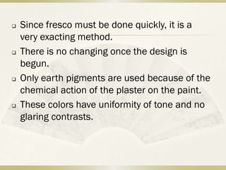    Since fresco must be done quickly, it is a
    very exacting method.
   There is no changing once the design is
    begun.
   Only earth pigments are used because of the
    chemical action of the plaster on the paint.
   These colors have uniformity of tone and no
    glaring contrasts.
 