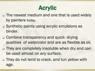 Acrylic
   The newest medium and one that is used widely
    by painters today.
   Synthetic paints using acrylic emulsions as
    binder.
   Combine transparency and quick- drying
    qualities of watercolor and are as flexible as oil.
   They are completely insoluble when dry and can
    be used almost on any surface.
   They do not tend to crack, and tun yellow with
    age.
 