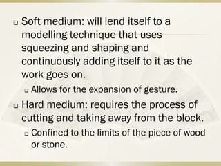    Soft medium: will lend itself to a
    modelling technique that uses
    squeezing and shaping and
    continuously adding itself to it as the
    work goes on.
       Allows for the expansion of gesture.
   Hard medium: requires the process of
    cutting and taking away from the block.
       Confined to the limits of the piece of wood
        or stone.
 