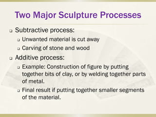 Two Major Sculpture Processes
   Subtractive process:
       Unwanted material is cut away
       Carving of stone and wood
   Additive process:
       Example: Construction of figure by putting
        together bits of clay, or by welding together parts
        of metal.
       Final result if putting together smaller segments
        of the material.
 