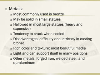    Metals:
       Most commonly used is bronze
       May be solid in small statues
       Hallowed in most large statues (heavy and
        expensive)
       Tendency to crack when cooled
       Disadvantages: difficulty and intricacy in casting
        bronze
       Rich color and texture: most beautiful media
       Light and can support itself in many positions
       Other metals: forged iron, welded steel, and
        duraluminum
 