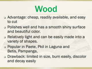 Wood
   Advantage: cheap, readily available, and easy
    to cut
   Polishes well and has a smooth shiny surface
    and beautiful color.
   Relatively light and can be easily made into a
    variety of shapes.
   Popular in Paete, Pkil in Laguna and
    Betis, Pampanga,
   Drawback: limited in size, burn easily, discolor
    and decay easily
 