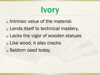 Ivory
   Intrinsic value of the material.
   Lends itself to technical mastery.
   Lacks the vigor of wooden statues
   Like wood, it also cracks
   Seldom used today.
 