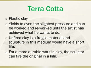 Terra Cotta
   Plastic clay
   Yields to even the slightest pressure and can
    be worked and re-worked until the artist has
    achieved what he wants to do.
   Unfired clay is a fragile material and
    sculpture in this medium would have a short
    life.
   For a more durable work in clay, the sculptor
    can fire the original in a kiln.
 