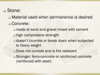    Stone:
     Material used when permanence is desired
     Concrete:

         made of sand and gravel mixed with cement
         high compressive strength

         doesn’t crumble or break down when subjected

          to heavy weight
         Does not corrode and is fire resistant

         Stronger: ferro-concrete or reinforced concrete

          (reinforced with steel)
 