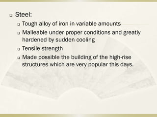    Steel:
       Tough alloy of iron in variable amounts
       Malleable under proper conditions and greatly
        hardened by sudden cooling
       Tensile strength
       Made possible the building of the high-rise
        structures which are very popular this days.
 