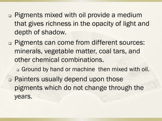    Pigments mixed with oil provide a medium
    that gives richness in the opacity of light and
    depth of shadow.
   Pigments can come from different sources:
    minerals, vegetable matter, coal tars, and
    other chemical combinations.
       Ground by hand or machine then mixed with oil.
   Painters usually depend upon those
    pigments which do not change through the
    years.
 