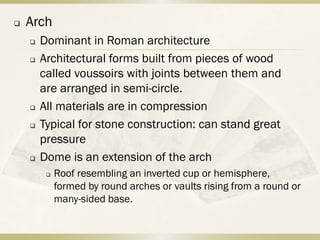    Arch
       Dominant in Roman architecture
       Architectural forms built from pieces of wood
        called voussoirs with joints between them and
        are arranged in semi-circle.
       All materials are in compression
       Typical for stone construction: can stand great
        pressure
       Dome is an extension of the arch
            Roof resembling an inverted cup or hemisphere,
             formed by round arches or vaults rising from a round or
             many-sided base.
 