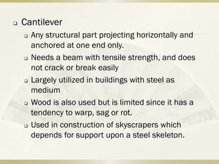    Cantilever
       Any structural part projecting horizontally and
        anchored at one end only.
       Needs a beam with tensile strength, and does
        not crack or break easily
       Largely utilized in buildings with steel as
        medium
       Wood is also used but is limited since it has a
        tendency to warp, sag or rot.
       Used in construction of skyscrapers which
        depends for support upon a steel skeleton.
 