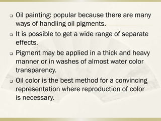    Oil painting: popular because there are many
    ways of handling oil pigments.
   It is possible to get a wide range of separate
    effects.
   Pigment may be applied in a thick and heavy
    manner or in washes of almost water color
    transparency.
   Oil color is the best method for a convincing
    representation where reproduction of color
    is necessary.
 