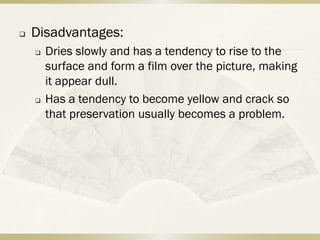    Disadvantages:
       Dries slowly and has a tendency to rise to the
        surface and form a film over the picture, making
        it appear dull.
       Has a tendency to become yellow and crack so
        that preservation usually becomes a problem.
 