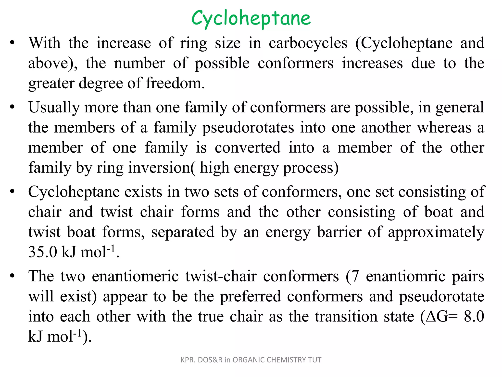 Cycloheptane
• With the increase of ring size in carbocycles (Cycloheptane and
above), the number of possible conformers increases due to the
greater degree of freedom.
• Usually more than one family of conformers are possible, in general
the members of a family pseudorotates into one another whereas a
member of one family is converted into a member of the other
family by ring inversion( high energy process)
• Cycloheptane exists in two sets of conformers, one set consisting of
chair and twist chair forms and the other consisting of boat and
twist boat forms, separated by an energy barrier of approximately
35.0 kJ mol-1.
• The two enantiomeric twist-chair conformers (7 enantiomric pairs
will exist) appear to be the preferred conformers and pseudorotate
into each other with the true chair as the transition state (ΔG= 8.0
kJ mol-1).
KPR. DOS&R in ORGANIC CHEMISTRY TUT
 