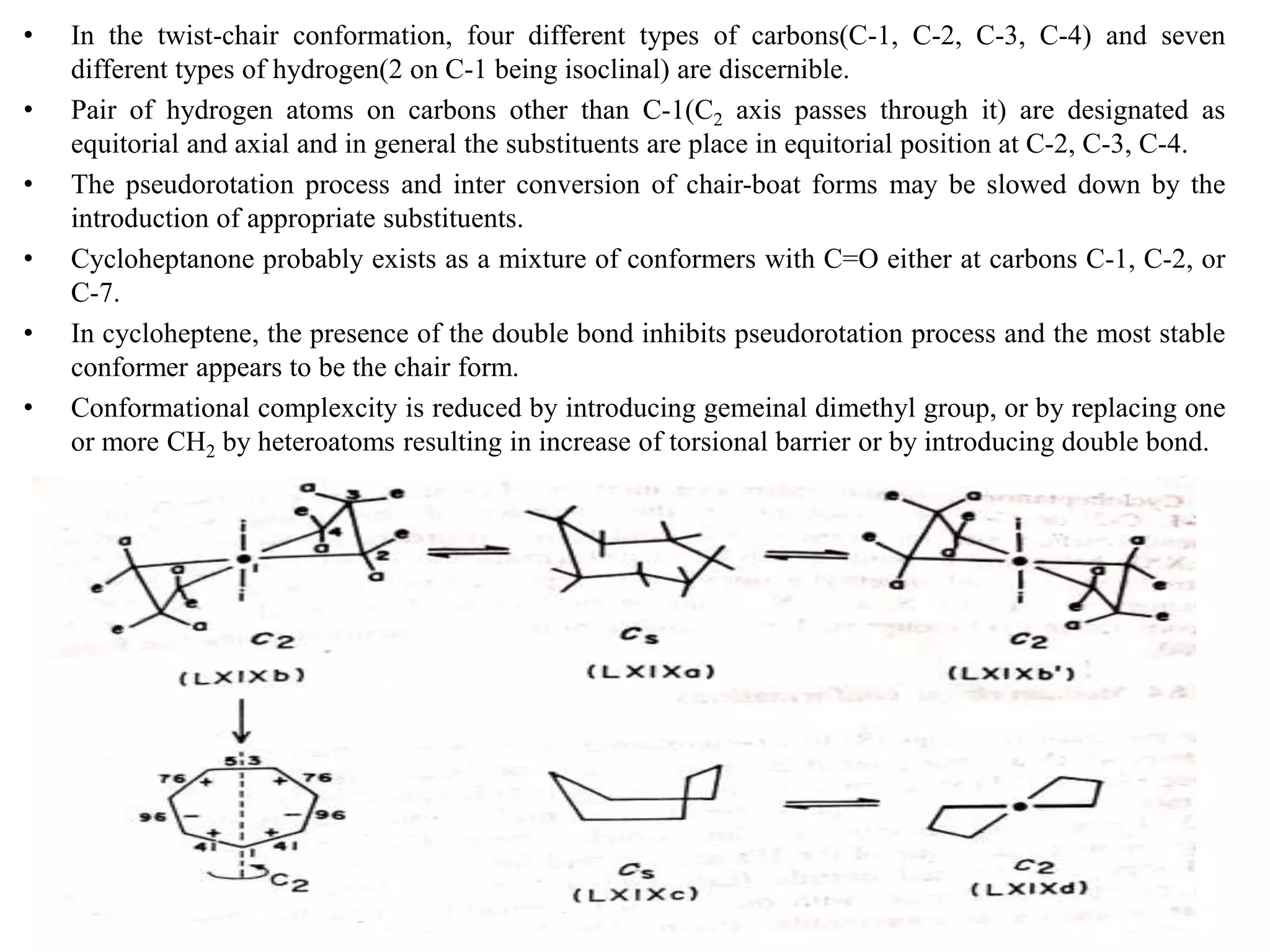 • In the twist-chair conformation, four different types of carbons(C-1, C-2, C-3, C-4) and seven
different types of hydrogen(2 on C-1 being isoclinal) are discernible.
• Pair of hydrogen atoms on carbons other than C-1(C2 axis passes through it) are designated as
equitorial and axial and in general the substituents are place in equitorial position at C-2, C-3, C-4.
• The pseudorotation process and inter conversion of chair-boat forms may be slowed down by the
introduction of appropriate substituents.
• Cycloheptanone probably exists as a mixture of conformers with C=O either at carbons C-1, C-2, or
C-7.
• In cycloheptene, the presence of the double bond inhibits pseudorotation process and the most stable
conformer appears to be the chair form.
• Conformational complexcity is reduced by introducing gemeinal dimethyl group, or by replacing one
or more CH2 by heteroatoms resulting in increase of torsional barrier or by introducing double bond.
KPR. DOS&R in ORGANIC CHEMISTRY TUT
 