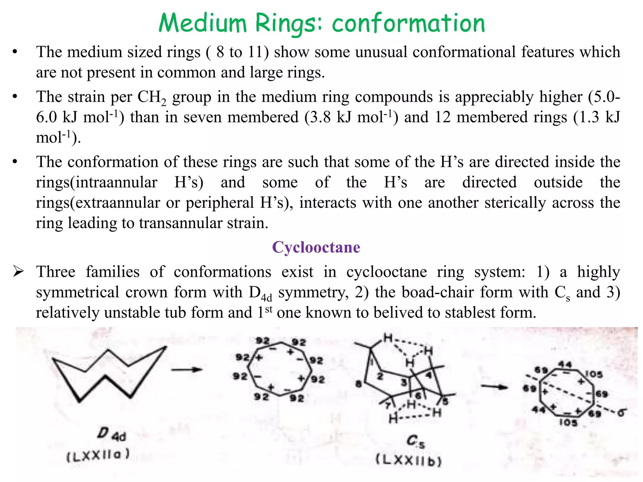 Medium Rings: conformation
• The medium sized rings ( 8 to 11) show some unusual conformational features which
are not present in common and large rings.
• The strain per CH2 group in the medium ring compounds is appreciably higher (5.0-
6.0 kJ mol-1) than in seven membered (3.8 kJ mol-1) and 12 membered rings (1.3 kJ
mol-1).
• The conformation of these rings are such that some of the H’s are directed inside the
rings(intraannular H’s) and some of the H’s are directed outside the
rings(extraannular or peripheral H’s), interacts with one another sterically across the
ring leading to transannular strain.
Cyclooctane
 Three families of conformations exist in cyclooctane ring system: 1) a highly
symmetrical crown form with D4d symmetry, 2) the boad-chair form with Cs and 3)
relatively unstable tub form and 1st one known to belived to stablest form.
KPR. DOS&R in ORGANIC CHEMISTRY TUT
 