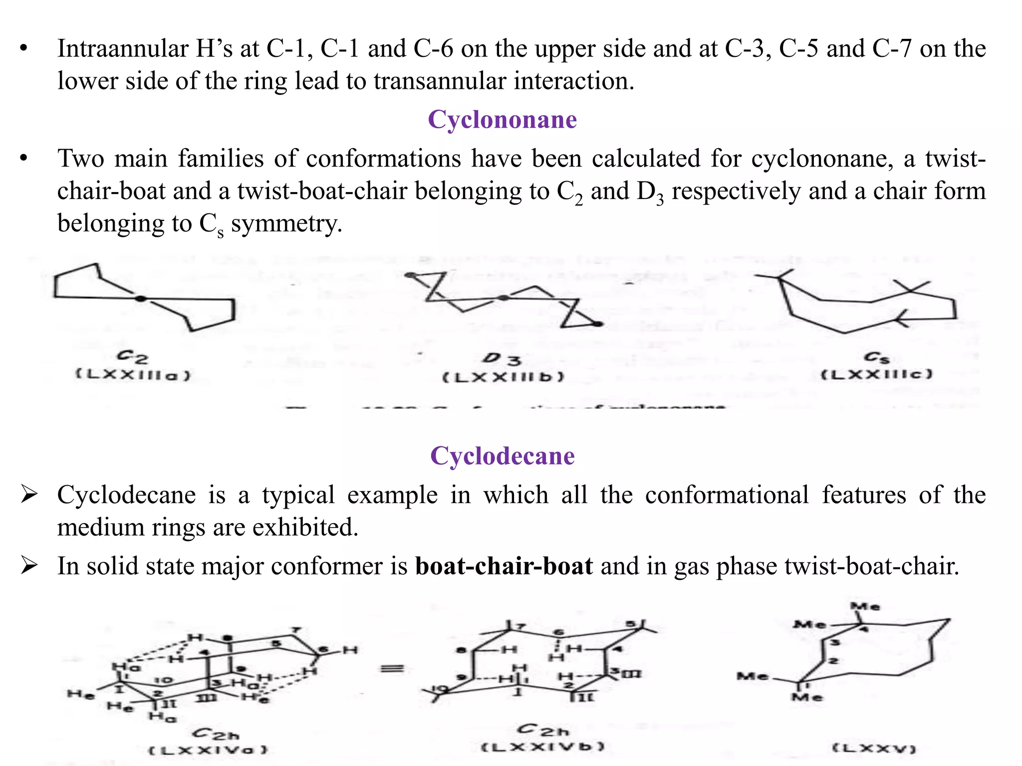 • Intraannular H’s at C-1, C-1 and C-6 on the upper side and at C-3, C-5 and C-7 on the
lower side of the ring lead to transannular interaction.
Cyclononane
• Two main families of conformations have been calculated for cyclononane, a twist-
chair-boat and a twist-boat-chair belonging to C2 and D3 respectively and a chair form
belonging to Cs symmetry.
Cyclodecane
 Cyclodecane is a typical example in which all the conformational features of the
medium rings are exhibited.
 In solid state major conformer is boat-chair-boat and in gas phase twist-boat-chair.
KPR. DOS&R in ORGANIC CHEMISTRY TUT
 