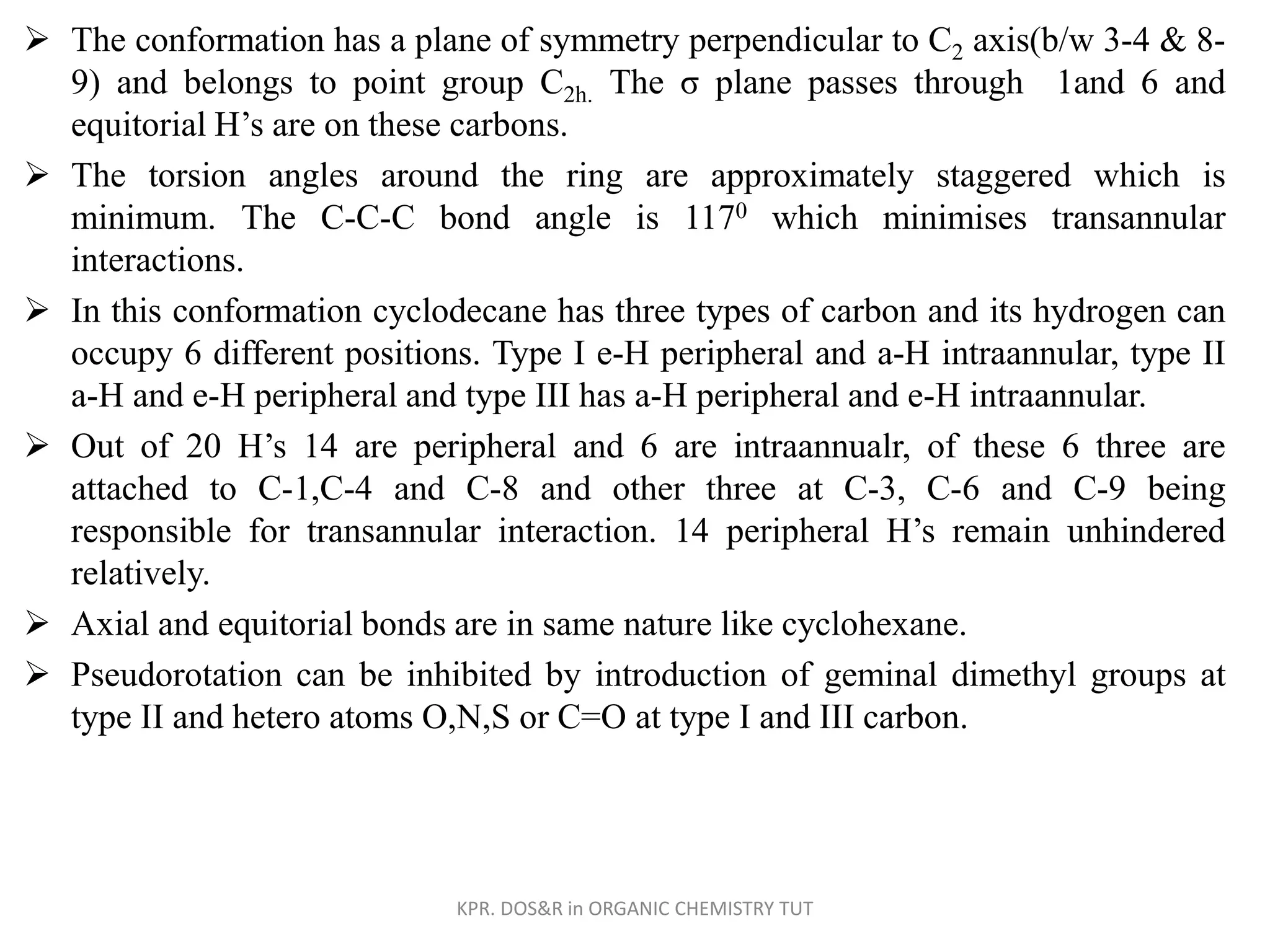  The conformation has a plane of symmetry perpendicular to C2 axis(b/w 3-4 & 8-
9) and belongs to point group C2h. The σ plane passes through 1and 6 and
equitorial H’s are on these carbons.
 The torsion angles around the ring are approximately staggered which is
minimum. The C-C-C bond angle is 1170 which minimises transannular
interactions.
 In this conformation cyclodecane has three types of carbon and its hydrogen can
occupy 6 different positions. Type I e-H peripheral and a-H intraannular, type II
a-H and e-H peripheral and type III has a-H peripheral and e-H intraannular.
 Out of 20 H’s 14 are peripheral and 6 are intraannualr, of these 6 three are
attached to C-1,C-4 and C-8 and other three at C-3, C-6 and C-9 being
responsible for transannular interaction. 14 peripheral H’s remain unhindered
relatively.
 Axial and equitorial bonds are in same nature like cyclohexane.
 Pseudorotation can be inhibited by introduction of geminal dimethyl groups at
type II and hetero atoms O,N,S or C=O at type I and III carbon.
KPR. DOS&R in ORGANIC CHEMISTRY TUT
 