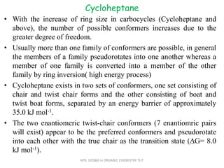 Cycloheptane
• With the increase of ring size in carbocycles (Cycloheptane and
above), the number of possible conformers increases due to the
greater degree of freedom.
• Usually more than one family of conformers are possible, in general
the members of a family pseudorotates into one another whereas a
member of one family is converted into a member of the other
family by ring inversion( high energy process)
• Cycloheptane exists in two sets of conformers, one set consisting of
chair and twist chair forms and the other consisting of boat and
twist boat forms, separated by an energy barrier of approximately
35.0 kJ mol-1.
• The two enantiomeric twist-chair conformers (7 enantiomric pairs
will exist) appear to be the preferred conformers and pseudorotate
into each other with the true chair as the transition state (ΔG= 8.0
kJ mol-1).
KPR. DOS&R in ORGANIC CHEMISTRY TUT
 