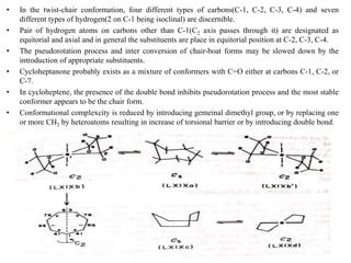 • In the twist-chair conformation, four different types of carbons(C-1, C-2, C-3, C-4) and seven
different types of hydrogen(2 on C-1 being isoclinal) are discernible.
• Pair of hydrogen atoms on carbons other than C-1(C2 axis passes through it) are designated as
equitorial and axial and in general the substituents are place in equitorial position at C-2, C-3, C-4.
• The pseudorotation process and inter conversion of chair-boat forms may be slowed down by the
introduction of appropriate substituents.
• Cycloheptanone probably exists as a mixture of conformers with C=O either at carbons C-1, C-2, or
C-7.
• In cycloheptene, the presence of the double bond inhibits pseudorotation process and the most stable
conformer appears to be the chair form.
• Conformational complexcity is reduced by introducing gemeinal dimethyl group, or by replacing one
or more CH2 by heteroatoms resulting in increase of torsional barrier or by introducing double bond.
KPR. DOS&R in ORGANIC CHEMISTRY TUT
 