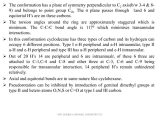 The conformation has a plane of symmetry perpendicular to C2 axis(b/w 3-4 & 8-
9) and belongs to point group C2h. The σ plane passes through 1and 6 and
equitorial H’s are on these carbons.
 The torsion angles around the ring are approximately staggered which is
minimum. The C-C-C bond angle is 1170 which minimises transannular
interactions.
 In this conformation cyclodecane has three types of carbon and its hydrogen can
occupy 6 different positions. Type I e-H peripheral and a-H intraannular, type II
a-H and e-H peripheral and type III has a-H peripheral and e-H intraannular.
 Out of 20 H’s 14 are peripheral and 6 are intraannualr, of these 6 three are
attached to C-1,C-4 and C-8 and other three at C-3, C-6 and C-9 being
responsible for transannular interaction. 14 peripheral H’s remain unhindered
relatively.
 Axial and equitorial bonds are in same nature like cyclohexane.
 Pseudorotation can be inhibited by introduction of geminal dimethyl groups at
type II and hetero atoms O,N,S or C=O at type I and III carbon.
KPR. DOS&R in ORGANIC CHEMISTRY TUT
 
