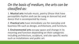 On the basis of medium, the arts can be
classified as:
1. Musical arts include music, poetry (those that have
perceptible rhythm and can be sung or danced to) and
dance that is accompanied by music.
2. Practical arts have immediate use for everyday and
business life such as design, architecture, and furniture.
3. Environmental arts occupy space and change in its
meaning and function depending on their categories
including architecture, sculpture, and site-specific works
such as installations and public art.
 