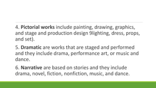 4. Pictorial works include painting, drawing, graphics,
and stage and production design 9lighting, dress, props,
and set).
5. Dramatic are works that are staged and performed
and they include drama, performance art, or music and
dance.
6. Narrative are based on stories and they include
drama, novel, fiction, nonfiction, music, and dance.
 