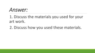 Answer:
1. Discuss the materials you used for your
art work.
2. Discuss how you used these materials.
 