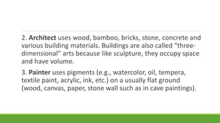 2. Architect uses wood, bamboo, bricks, stone, concrete and
various building materials. Buildings are also called “three-
dimensional” arts because like sculpture, they occupy space
and have volume.
3. Painter uses pigments (e.g., watercolor, oil, tempera,
textile paint, acrylic, ink, etc.) on a usually flat ground
(wood, canvas, paper, stone wall such as in cave paintings).
 