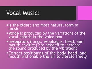 Vocal Music:
is the oldest and most natural form of
music
Voice is produced by the variations of the
vocal chords in the voice box
resonators (lungs, esophagus, head, and
mouth cavities) are needed to increase
the sound produced by the vibrations
Correct positioning of the body, head, and
mouth will enable the air to vibrate freely
 