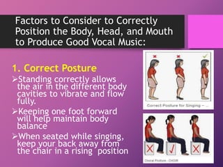 Factors to Consider to Correctly
Position the Body, Head, and Mouth
to Produce Good Vocal Music:
1. Correct Posture
Standing correctly allows
the air in the different body
cavities to vibrate and flow
fully.
Keeping one foot forward
will help maintain body
balance
When seated while singing,
keep your back away from
the chair in a rising position
 