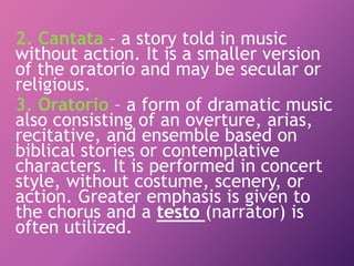 2. Cantata – a story told in music
without action. It is a smaller version
of the oratorio and may be secular or
religious.
3. Oratorio – a form of dramatic music
also consisting of an overture, arias,
recitative, and ensemble based on
biblical stories or contemplative
characters. It is performed in concert
style, without costume, scenery, or
action. Greater emphasis is given to
the chorus and a testo (narrator) is
often utilized.
 