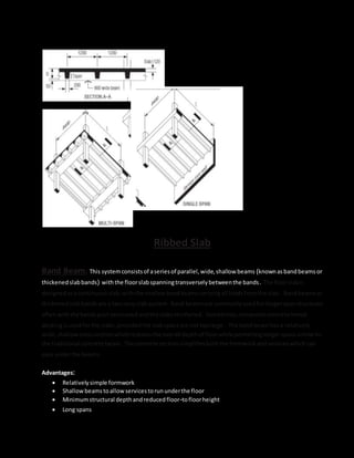 Ribbed Slab
Band Beam: This systemconsistsof aseriesof parallel,wide,shallow beams (knownasbandbeams or
thickenedslabbands) withthe floorslabspanningtransverselybetweenthe bands. The floorslabis
designedasacontinuousslab,withthe shallow bandbeamscarryingall loadsfromthe slab. Bandbeamsor
thickenedslabbandsare a two-wayslabsystem. Band beamsare commonlyusedforlongerspanstructures
oftenwiththe bandspost-tensionedandthe slabsreinforced. Sometimes,compositeconcrete/metal
deckingisusedforthe slabs,providedthe slabspansare not toolarge. The bandbeam hasa relatively
wide,shallow crosssectionwhichreducesthe overall depthof floorwhile permittinglongerspanssimilarto
the traditional concrete beam. The concrete sectionsimplifiesboththe formworkandserviceswhichcan
pass underthe beams.
Advantages:
 Relativelysimple formwork
 Shallowbeamstoallowservicestorununderthe floor
 Minimumstructural depthandreducedfloor-tofloorheight
 Long spans
 