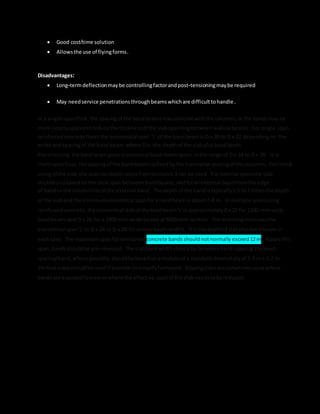  Good cost/time solution
 Allowsthe use of flyingforms.
Disadvantages:
 Long-termdeflectionmaybe controllingfactorandpost-tensioningmaybe required
 May needservice penetrationsthroughbeamswhichare difficulttohandle.
In a single-spanfloor,the spacingof the bandbeamsmaycoincide withthe columns,orthe bandsmay be
more closelyspacedtoreduce the thicknessof the slabspanningbetweenwallsorbeams. For single span
reinforcedconcrete floorsthe economical span 'L' of the bandbeamis D x 20 to D x 22 dependingon the
widthandspacingof the band beam,where Dis the depthof the slabplusbandbeam.
Pre-stressing the bandbeamgiveseconomical band-beamspans inthe range of D x 24 to D x 28. In a
multi-spanfloor,the spacingof the bandbeamsisfixedbythe transverse spacingof the columns. For initial
sizingof the slab,the span-to-depthratiosfromSection6.3 can be used. Forinternal spansthe slab
thicknessisbasedonthe clearspan betweenbandbeams,andforanexternal bayisfromthe edge
of bandto the columnline of the external band. The depthof the bandis typically1.5 to 2 timesthe depth
of the slaband the minimumeconomical spanfora bandbeamis about7–8 m. In multiple spansusing
reinforcedconcrete,the economical slabof the bandbeam'L' is approximatelyDx 22 for 1200-mm-wide
bandbeamsand D x 26 for a 2400-mm-wide beamsat 8400-mm centres. Pre-stressingincreasesthe
economical span'L' to D x 24 to D x 28 forsimilarbeamwidths. D is the depthof slabplusbandbeam in
each case. The maximumspanforreinforced concrete bandsshouldnotnormally exceed12m. Above this
span,bandsshouldbe pre-stressed. The slabbandwidthshouldbe betweenband-spacing/3toband-
spacing/4 and,where possible,shouldbe basedonamodule of a standard sheetof plyof 2.4 m x 1.2 m.
Vertical sidesshouldbe used if possible tosimplifyformwork. Slopingsidesare sometimesusedwhere
bandsare exposedtovieworwhere the effective spanof the slab needstobe reduced.
 