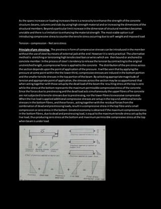 As the spansincreasesorloadingincreasesthere isanecessitytoenhance the strengthof the concrete
structure (beams,columnsandslab)byusinghighstrengthmaterial and/orincreasingthe dimensionsof the
structural members.Beyondaparticularlimitincreaseinthe dimensionof structural membersbecomes
unviable andthere isalimitationtoenhancingthe materialstrength.The mostviable optionisof
introducingcompressive stresstocounterthe tensile stressoccurringdue toself-weightandimposedload.
Tension+ compression = Netzerostress
Principle ofpre-stressing: The prestressinformof compressive stressescanbe introducedinthe member
withoutthe use of steel bymeansof external jackatthe end.Howeveritisrarelypractical.The ulternative
methodis stretchingor tensioninghightensilesteelbarsorwireswhichare thenboundor anchoredto
concrete member.Inthe processof steel’stendency toreleasethe tension bycontractingtothe original
unstretched length,acompressive force isappliedtothe concrete. The distributionof the pre stressacross
the sectiondependsuponthe pointof applicationof the pressure.Itwillbe seenthatbyapplyingthe
pressure atsome pointwithinthe the lowerthird,compressivestressesare inducedinthe bottomportion
and the smallertensile stressesinthe topportionof the beam.Byselectingappropriatemagnitude of
tensionandappropriate pointof application,the stressesacrossthe sectionmaybe soapportioned that
whenactingtogetherwiththose setupbythe deadloadof the beamthe resultingstressatthe topis zero
while the stressatthe bottomrepresentsthe maximumpermissiblecompressivestressof the concrete.
Since the forcesdue to prestressingand the deadloadactssimultaneouslythe upperfibresof he concrete
are notsubjectedtotensile stresses due toprestressing,northe lowerfibrestoexcessive compression.
Whenthe live loadisappliedadditional compressive stressesare setupinthe topand additional tensile
stressesinthe bottomfibres,andthese forces,actingtogetherwiththe residual forcesfromthe
combinationof deadandprestressingloads,resultinacompressive stressinthe topfibre anda small
compressionorzerostressin the bottom.Greatesteconomyisobtainedif the maximumcompressivestress
inthe bottomfibres,due todeadandprestressingload,isequal tothe maximumtensile stresssetupbythe
live load,thusproducingzerostressatthe bottomand maximumpermissible compressive stressatthe top
whenbeamisunderload.
 
